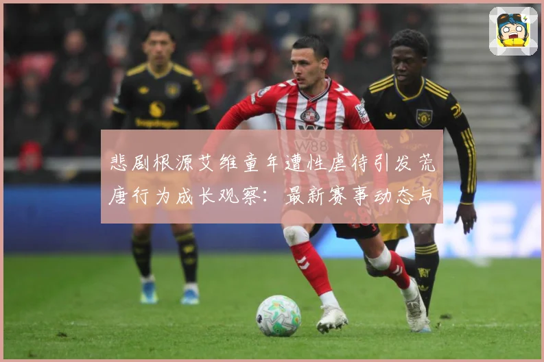 悲剧根源艾维童年遭性虐待引发荒唐行为成长观察：最新赛事动态与深度分析
