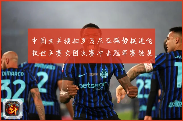 中国女乒横扫罗马尼亚强势挺进伦敦世乒赛女团决赛冲击冠军赛场复盘：最新赛事动态与深度分析