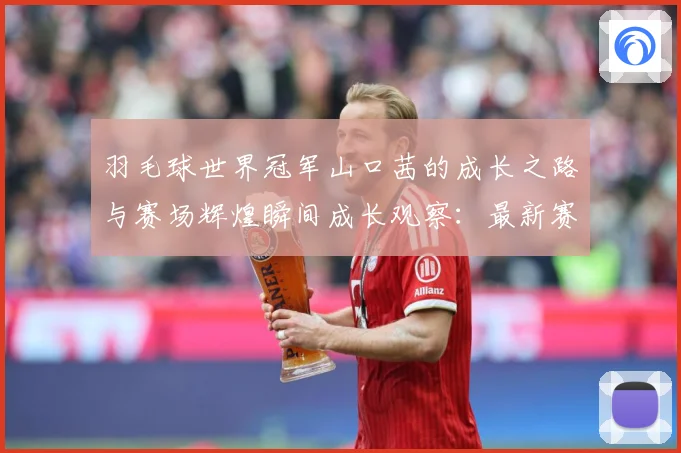 羽毛球世界冠军山口茜的成长之路与赛场辉煌瞬间成长观察：最新赛事动态与深度分析