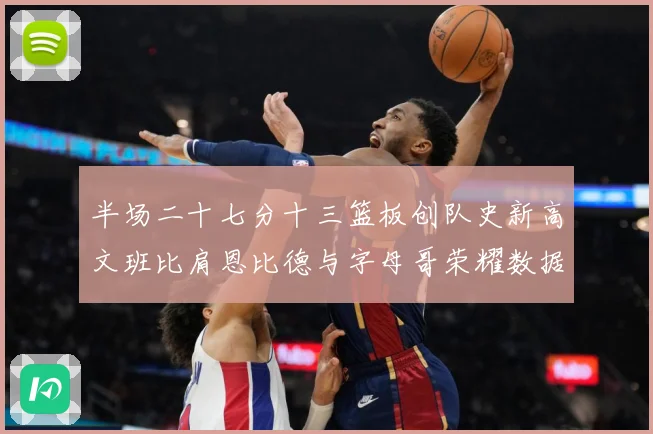 半场二十七分十三篮板创队史新高文班比肩恩比德与字母哥荣耀数据赛场复盘：最新赛事动态与深度分析