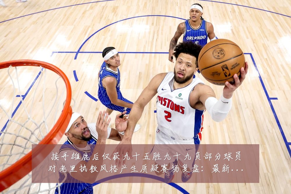 接手雄鹿后仅获九十五胜九十九负部分球员对老里执教风格产生质疑赛场复盘:最新赛事动态与深度分析